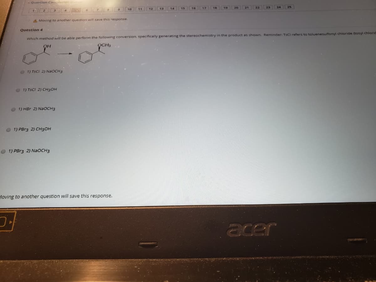 Quertion Completions
10 11 12
1 2 3 4
A Moving to another question will save this response.
Question 4
Which method will be able perform the following conversion, specifically generating the stereochemistry in the product as shown. Reminder: TSCI refers to toluenesulfonyl chloride (tosyl chlornd
QCH3
O 1) TSCI 2) NaOCH3
1) TSCI 2) CH3OH
O 1) HBr 2) NaOCH3
O 1) PBR3 2) CH3OH
O 1) PBR3 2) NAOCH3
Moving to another question will save this response.
acer
