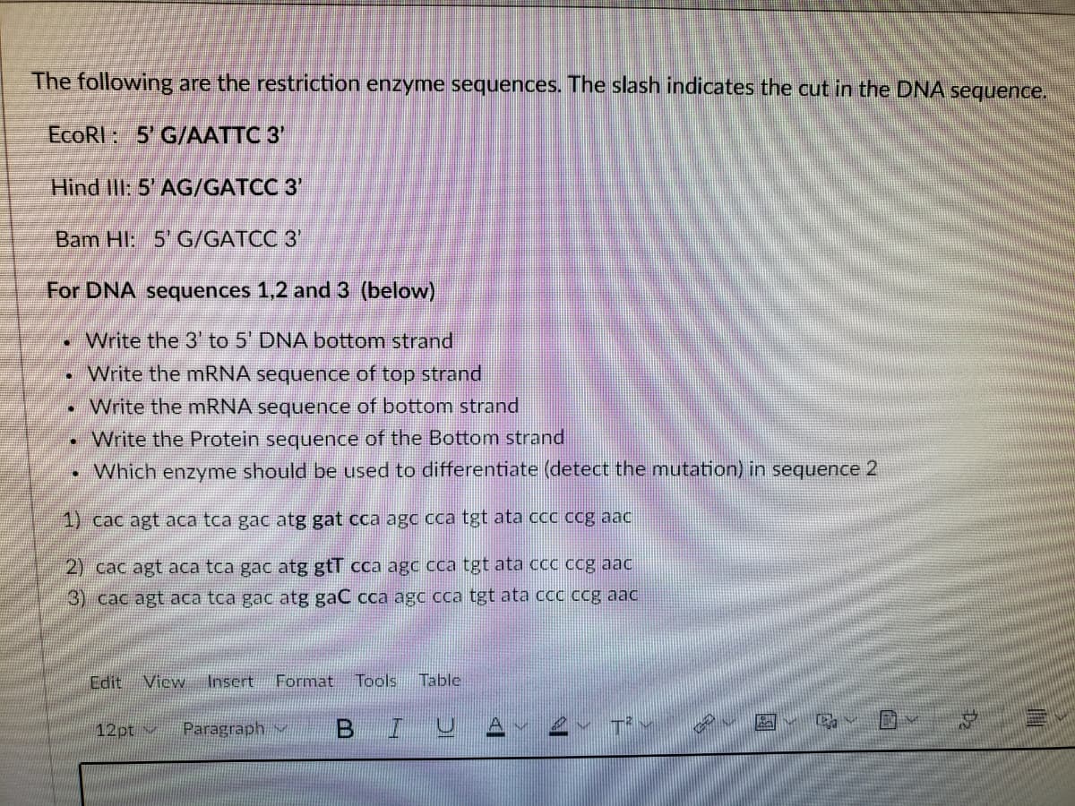 The following are the restriction enzyme sequences. The slash indicates the cut in the DNA sequence.
EcoRI: 5' G/AATTC 3'
Hind IlI: 5' AG/GATCC 3'
Bam Hl: 5' G/GATCC 3'
For DNA sequences 1,2 and 3 (below)
Write the 3' to 5' DNA bottom strand
• Write the mRNA sequence of top strand
Write the mRNA sequence of bottom strand
Write the Protein sequence of the Bottom strand
• Which enzyme should be used to differentiate (detect the mutation) in sequence 2
1) cac agt aca tca gac atg gat cca agc cca tgt ata ccc cg aac
2) cac agt aca tca gac atg gtT cca agc cca tgt ata ccc ccg aac
3) cac agt aca tca gac atg gaC cca agc cca tgt ata ccc ccg aac
Edit View
Insert
Format
Tools
Table
12pt v
Paragraph
