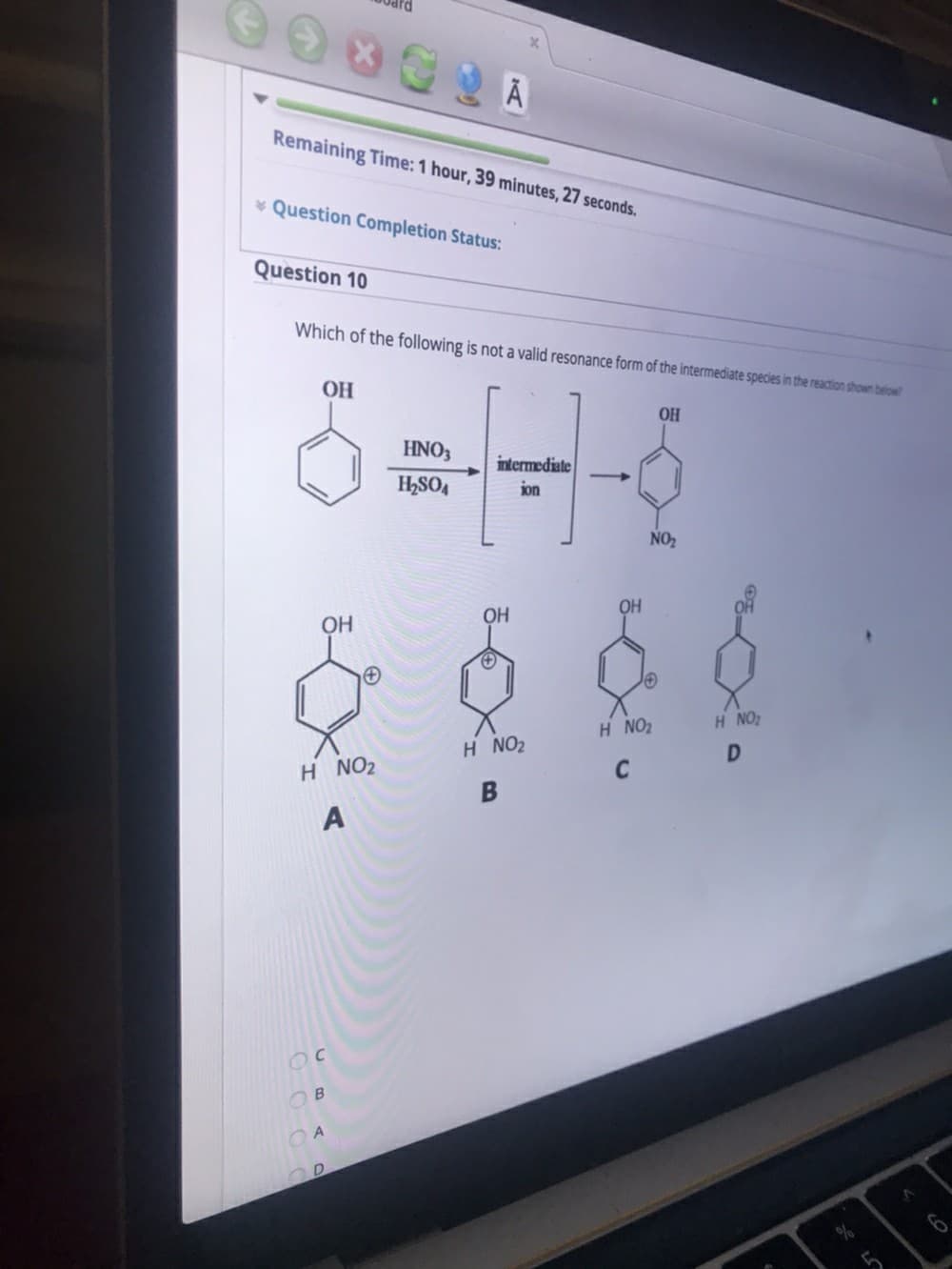 Remaining Time: 1 hour, 39 minutes, 27 seconds.
* Question Completion Status:
Question 10
Which of the following is not a valid resonance form of the intermediate species in the reaction shown below
OH
OH
HNO3
intermediate
H,SO4
ion
NO2
OH
OH
OH
H NO2
H NO2
H NO2
H NO2
C
C
