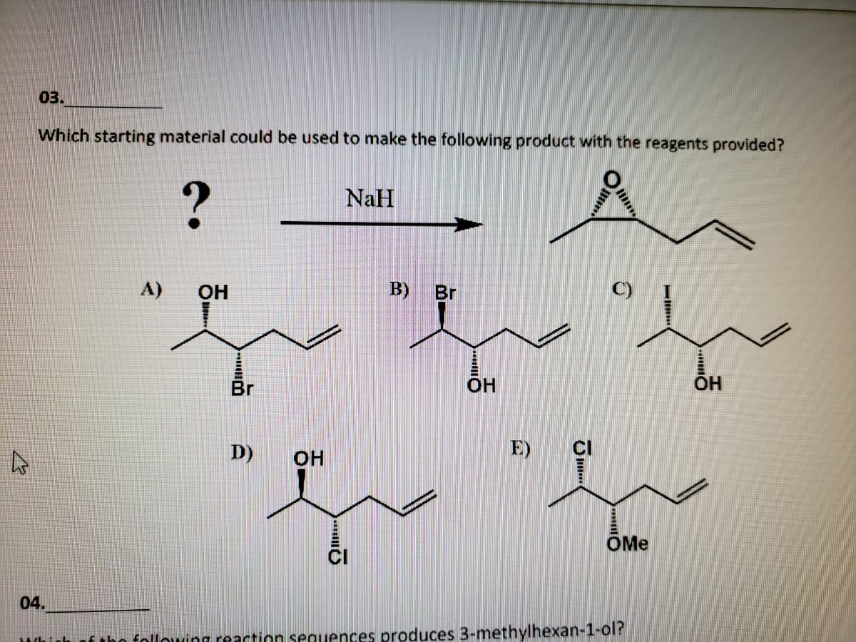 03.
Which starting material could be used to make the following product with the reagents provided?
?
NaH
A)
он
B)
Br
C)
Br
OH
OH
D)
OH
E)
CI
OMe
04.
Whinh of tho following reaction seguences produces 3-methylhexan-1-ol?
