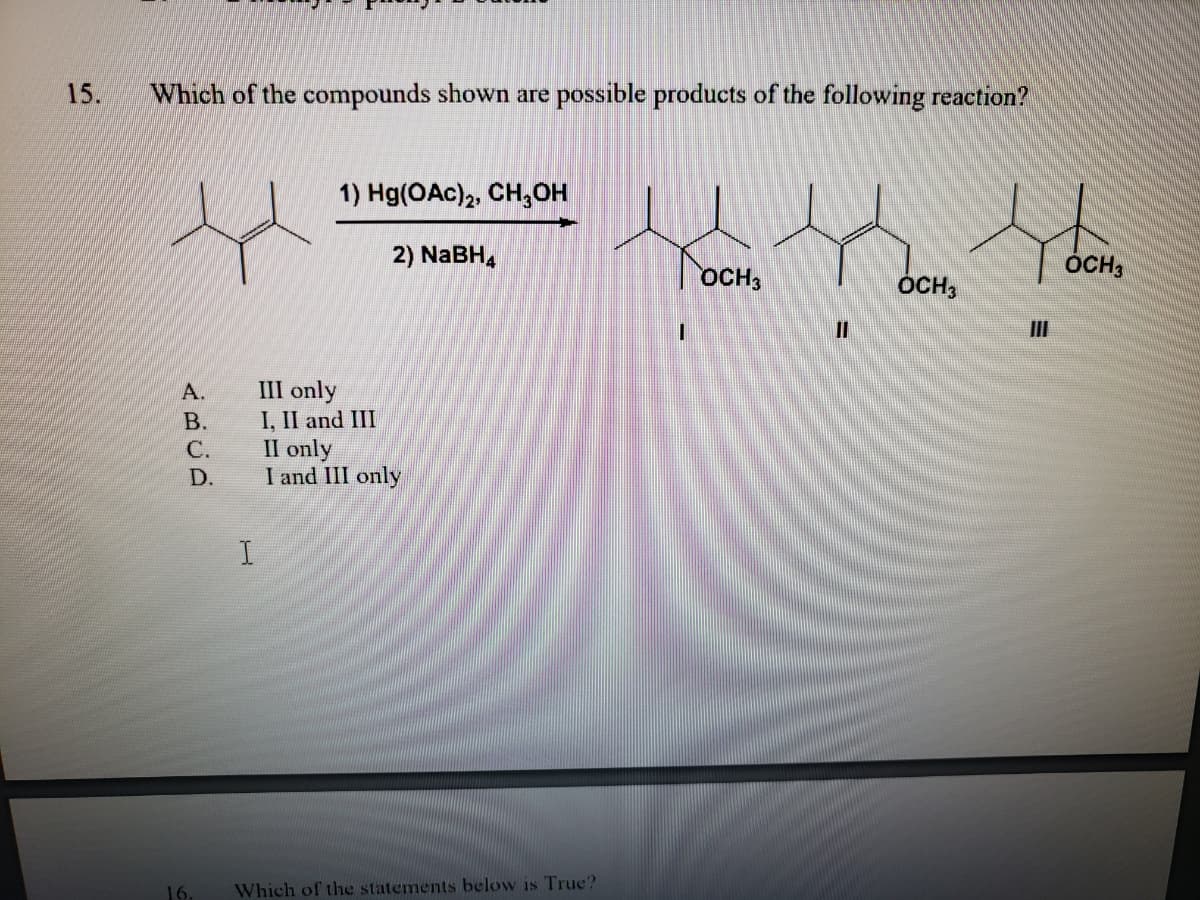 15.
Which of the compounds shown are possible products of the following reaction?
1) Hg(OAc)2, CH,OH
2) NABH,
ÓCH;
OCH,
ÓCH,
II
III only
I, II and III
Il only
I and III only
А.
В.
С.
D.
16.
Which of the statements below is True?
