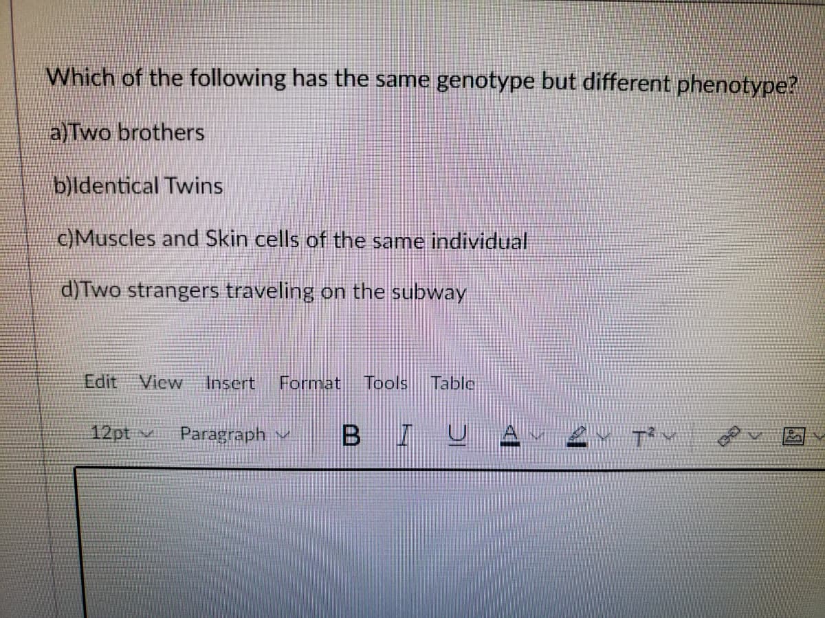 Which of the following has the same genotype but different phenotype?
a)Two brothers
b)ldentical Twins
c)Muscles and Skin cells of the same individual
d)Two strangers traveling on the subway
Edit
View
Insert
Format
Tools
Table
12pt v
Paragraph
BIUA
