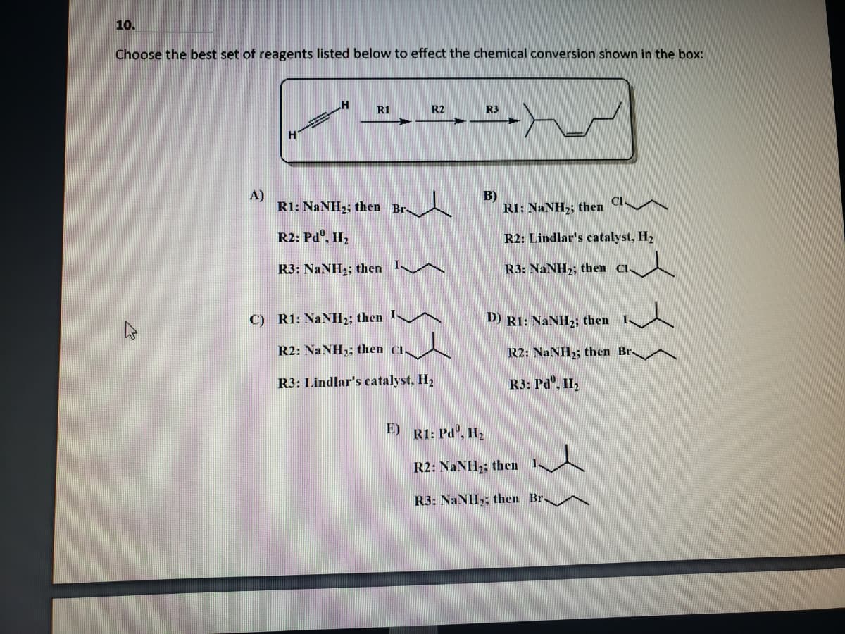 10.
Choose the best set of reagents listed below to effect the chemical conversion shown in the box:
R1
R2
R3
A)
R1: NaNH2; then Br-
B)
R1: NANH,; then Cl A
R2: Pdº, II,
R2: Lindlar's catalyst, H2
R3: NaNH2; then IA
R3: NaNH,; then Cl
C) R1: NANHI;; then
D) R1: NANH2; then Is
R2: NaNH2; then Cl.
R2: NaNH2; then Br A
R3: Lindlar's catalyst, H2
R3: Pd". II2
E)
RI: Pd', H2
R2: NANH2: then I-
R3: NaNH,; then Br
