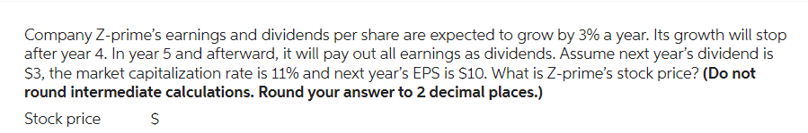 Company Z-prime's earnings and dividends per share are expected to grow by 3% a year. Its growth will stop
after year 4. In year 5 and afterward, it will pay out all earnings as dividends. Assume next year's dividend is
$3, the market capitalization rate is 11% and next year's EPS is $10. What is Z-prime's stock price? (Do not
round intermediate calculations. Round your answer to 2 decimal places.)
Stock price
$