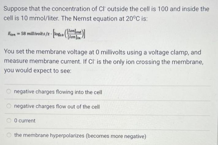 Suppose that the concentration of CI outside the cell is 100 and inside the
cell is 10 mmol/liter. The Nernst equation at 20°C is:
Eton = 58 millivolts/z- [10810 (m)]
[lonlin
You set the membrane voltage at 0 millivolts using a voltage clamp, and
measure membrane current. If Cl is the only ion crossing the membrane,
you would expect to see:
Onegative charges flowing into the cell
negative charges flow out of the cell
0 current
the membrane hyperpolarizes (becomes more negative)