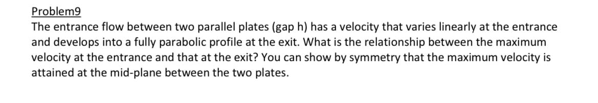 Problem9
The entrance flow between two parallel plates (gap h) has a velocity that varies linearly at the entrance
and develops into a fully parabolic profile at the exit. What is the relationship between the maximum
velocity at the entrance and that at the exit? You can show by symmetry that the maximum velocity is
attained at the mid-plane between the two plates.