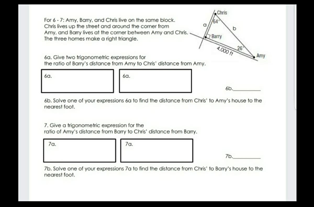 Chris
64
a
For 6 - 7: Amy, Barry, and Chris live on the same block.
Chris lives up the street and around the corner from
Amy, and Barry lives at the corner between Amy and Chris.
The three homes make a right triangle.
Barry
26
4,000 ft
Amy
6a. Give two trigonometric expressions for
the ratio of Barry's distance from Amy to Chris' distance from Amy.
6a.
6a.
6b.
6b. Solve one of your expressions 6a to find the distance from Chris' to Amy's house to the
nearest foot.
7. Give a trigonometric expression for the
ratio of Amy's distance from Barry to Chris' distance from Barry.
7a.
7a.
7b.
7b. Solve one of your expressions 7a to find the distance from Chris' to Barry's house to the
nearest foot.
