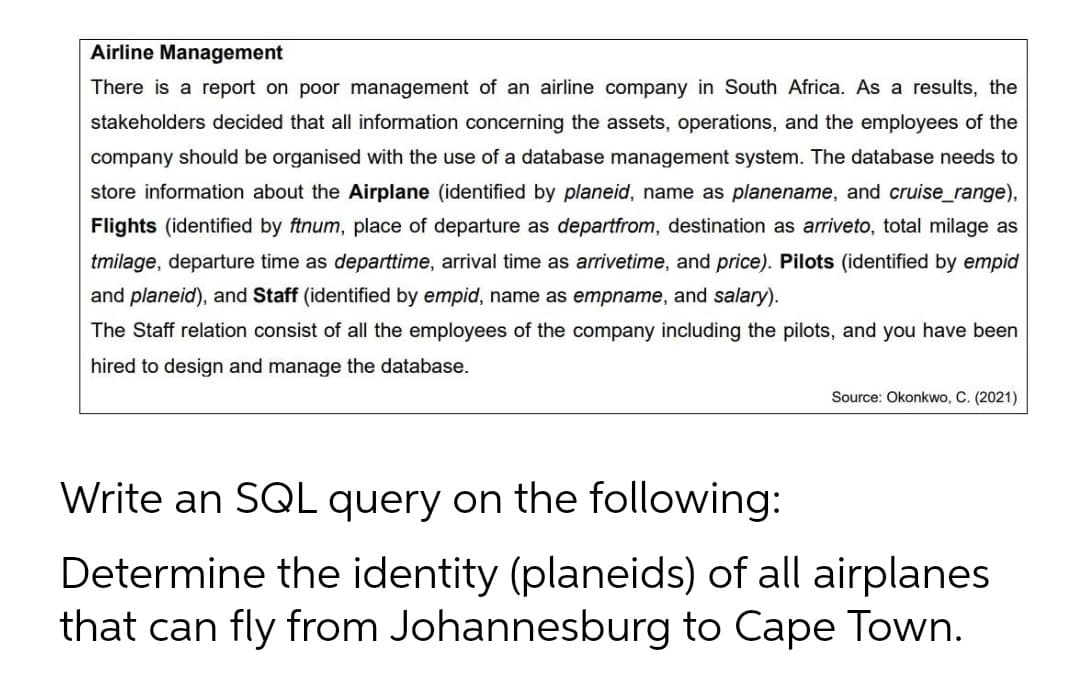 Airline Management
There is a report on poor management of an airline company in South Africa. As a results, the
stakeholders decided that all information concerning the assets, operations, and the employees of the
company should be organised with the use of a database management system. The database needs to
store information about the Airplane (identified by planeid, name as planename, and cruise_range),
Flights (identified by ftnum, place of departure as departfrom, destination as arriveto, total milage as
tmilage, departure time as departtime, arrival time as arrivetime, and price). Pilots (identified by empid
and planeid), and Staff (identified by empid, name as empname, and salary).
The Staff relation consist of all the employees of the company including the pilots, and you have been
hired to design and manage the database.
Source: Okonkwo, C. (2021)
Write an SQL query on the following:
Determine the identity (planeids) of all airplanes
that can fly from Johannesburg to Cape Town.
