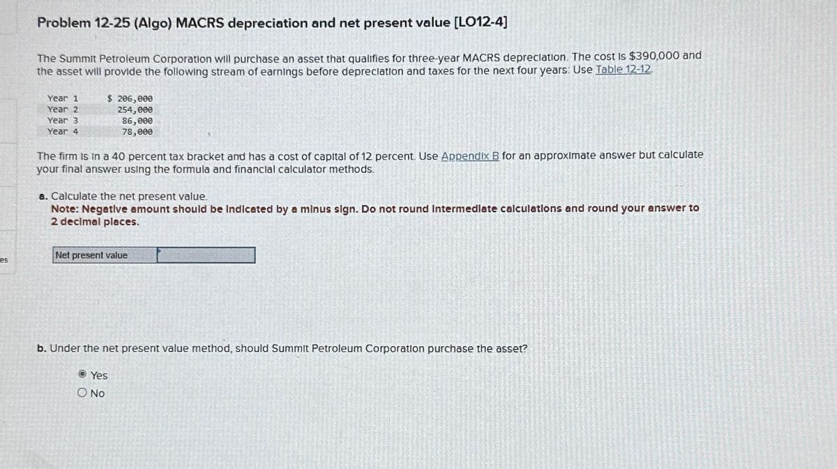Problem 12-25 (Algo) MACRS depreciation and net present value [LO12-4]
The Summit Petroleum Corporation will purchase an asset that qualifies for three-year MACRS depreciation. The cost is $390,000 and
the asset will provide the following stream of earnings before depreciation and taxes for the next four years: Use Table 12-12
Year 1
Year 2
Year 3
Year 4
$ 206,000
254,000
86,000
78,000
The firm is in a 40 percent tax bracket and has a cost of capital of 12 percent. Use Appendix B for an approximate answer but calculate
your final answer using the formula and financial calculator methods.
a. Calculate the net present value.
Note: Negative amount should be Indicated by a minus sign. Do not round Intermediate calculations and round your answer to
2 decimal places.
Net present value
es
b. Under the net present value method, should Summit Petroleum Corporation purchase the asset?
Yes
O No