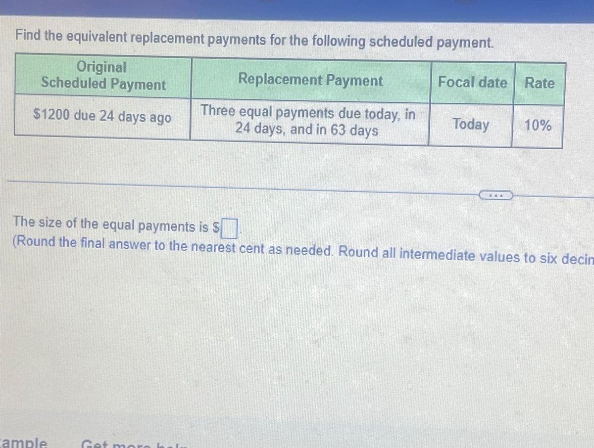 Original
Find the equivalent replacement payments for the following scheduled payment.
Scheduled Payment
Replacement Payment
Focal date Rate
$1200 due 24 days ago
Three equal payments due today, in
24 days, and in 63 days
Today
10%
The size of the equal payments is S☐
(Round the final answer to the nearest cent as needed. Round all intermediate values to six decin
ample