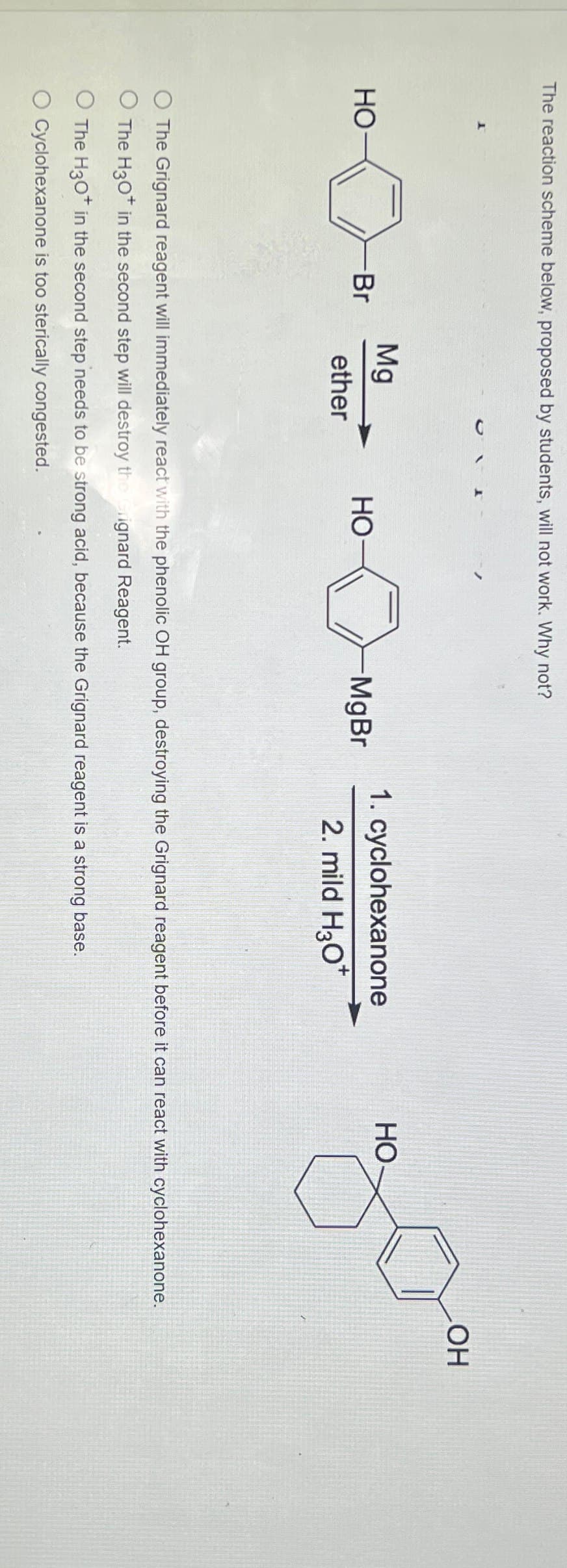 The reaction scheme below, proposed by students, will not work. Why not?
HO
-Br
OH
Mg
HO
-MgBr
ether
1. cyclohexanone
2. mild H3O+
HO
O The Grignard reagent will immediately react with the phenolic OH group, destroying the Grignard reagent before it can react with cyclohexanone.
O The H30+ in the second step will destroy the erignard Reagent.
O The H3O+ in the second step needs to be strong acid, because the Grignard reagent is a strong base.
O Cyclohexanone is too sterically congested.