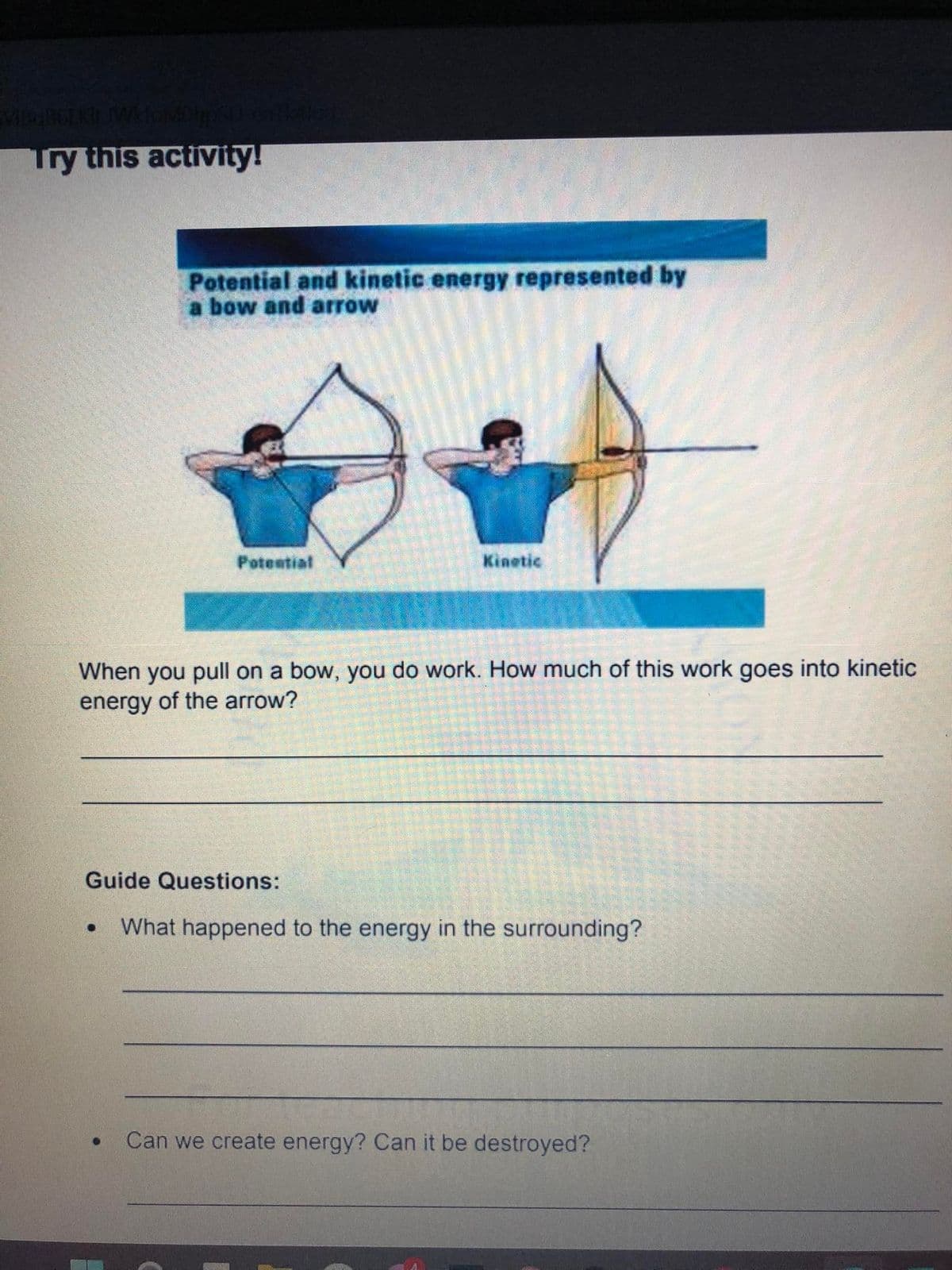 Try this activity!
Potential and kinetic energy represented by
a bow and arrow
Potential
Kinetic
When you pull on a bow, you do work. How much of this work goes into kinetic
energy of the arrow?
Guide Questions:
What happened to the energy in the surrounding?
Can we create energy? Can it be destroyed?
