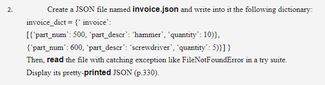 2.
Create a JSON file named invoice.json and write into it the following dictionary:
invoice_dict = {' invoice":
[{part_num': 500, 'part_descr': 'hammer', 'quantity": 10)},
{'part_num': 600, 'part_descr': "screwdriver', 'quantity': 5)}]}
Then, read the file with catching exception like FileNotFoundError in a try suite.
Display its pretty-printed JSON (p.330).
