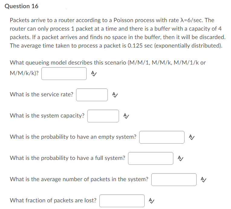 Question 16
Packets arrive to a router according to a Poisson process with rate X=6/sec. The
router can only process 1 packet at a time and there is a buffer with a capacity of 4
packets. If a packet arrives and finds no space in the buffer, then it will be discarded.
The average time taken to process a packet is 0.125 sec (exponentially distributed).
What queueing model describes this scenario (M/M/1, M/M/k, M/M/1/k or
M/M/k/k)?
What is the service rate?
What is the system capacity?
What is the probability to have an empty system?
What is the probability to have a full system?
What is the average number of packets in the system?
What fraction of packets are lost?
