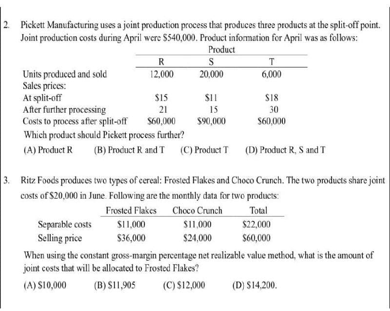 2.
Pickett Manufacturing uses a joint production process that produces three products at the split-off point.
Joint production costs during April were $540,000. Product information for April was as follows:
Product
Units produced and sold
Sales prices:
At split-off
After further processing
Costs to process after split-off
Which product should Pickett process further?
(A) Product R (B) Product R and T
R
12,000
Separable costs
Selling price
$15
21
$60,000
$11,000
$36,000
S
20,000
$11
15
$90,000
(C) Product T
T
6,000
Ritz Foods produces two types of cereal: Frosted Flakes and Choco Crunch. The two products share joint
costs of $20,000 in June. Following are the monthly data for two products:
Frosted Flakes Choco Crunch
Total
$11,000
$24,000
$18
30
$60,000
(D) Product R, S and T
$22,000
$60,000
When using the constant gross-margin percentage net realizable value method, what is the amount of
joint costs that will be allocated to Frosted Flakes?
(A) $10,000
(B) $11,905
(C) $12,000
(D) $14,200.