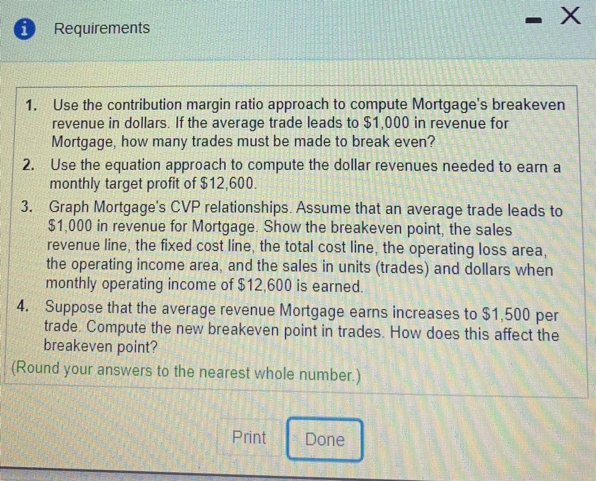 Requirements
1. Use the contribution margin ratio approach to compute Mortgage's breakeven
revenue in dollars. If the average trade leads to $1,000 in revenue for
Mortgage, how many trades must be made to break even?
2. Use the equation approach to compute the dollar revenues needed to earn a
monthly target profit of $12,600.
3. Graph Mortgage's CVP relationships. Assume that an average trade leads to
$1,000 in revenue for Mortgage. Show the breakeven point, the sales
revenue line, the fixed cost line, the total cost line, the operating loss area,
the operating income area, and the sales in units (trades) and dollars when
monthly operating income of $12,600 is earned.
4. Suppose that the average revenue Mortgage earns increases to $1,500 per
trade. Compute the new breakeven point in trades. How does this affect the
breakeven point?
(Round your answers to the nearest whole number.)
Print
Done
