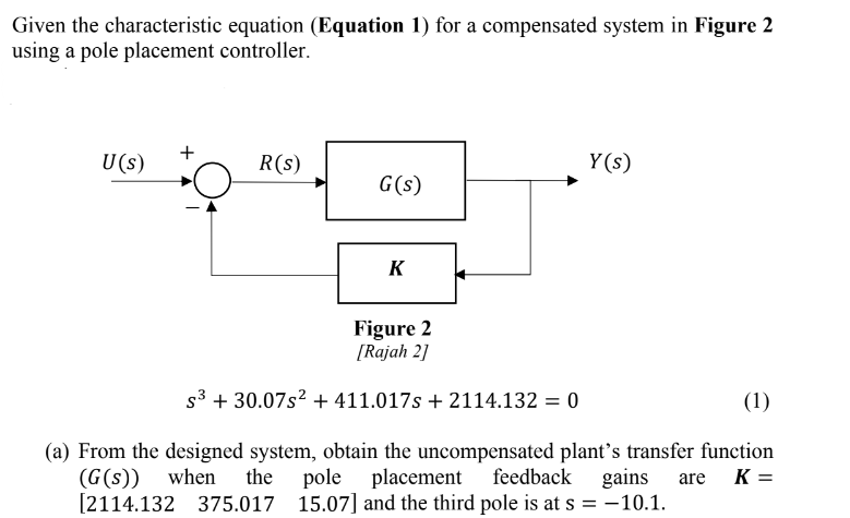 Given the characteristic equation (Equation 1) for a compensated system in Figure 2
using a pole placement controller.
U (s)
R(s)
G(s)
K
Figure 2
[Rajah 2]
S³ + 30.07s² + 411.017s + 2114.132 = 0
Y(s)
(1)
(a) From the designed system, obtain the uncompensated plant's transfer function
pole placement feedback
K =
(G(s))
vhen he
gains are
[2114.132 375.017 15.07] and the third pole is at s = -10.1.
