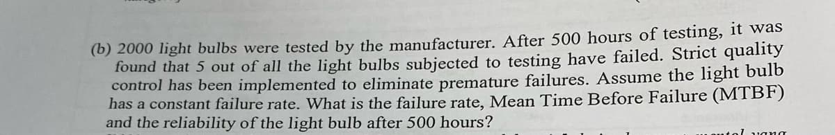 (b) 2000 light bulbs were tested by the manufacturer. After 500 hours of testing, it was
found that 5 out of all the light bulbs subjected to testing have failed. Strict quality
control has been implemented to eliminate premature failures. Assume the light bulb
has a constant failure rate. What is the failure rate, Mean Time Before Failure (MTBF)
and the reliability of the light bulb after 500 hours?
l vang