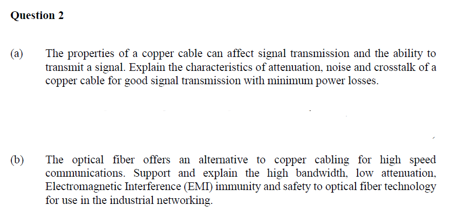 Question 2
(a)
(b)
The properties of a copper cable can affect signal transmission and the ability to
transmit a signal. Explain the characteristics of attenuation, noise and crosstalk of a
copper cable for good signal transmission with minimum power losses.
The optical fiber offers an alternative to copper cabling for high speed
communications. Support and explain the high bandwidth, low attenuation,
Electromagnetic Interference (EMI) immunity and safety to optical fiber technology
for use in the industrial networking.