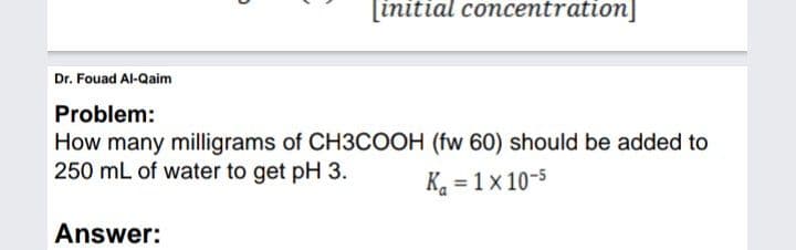 [initial concentration]
Dr. Fouad Al-Qaim
Problem:
How many milligrams of CH3COOH (fw 60) should be added to
250 mL of water to get pH 3.
K. = 1x 10-5
Answer:
