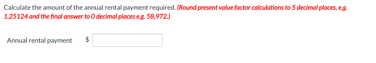 Calculate the amount of the annual rental payment required. (Round present value factor calculations to 5 decimal places, e.g.
1.25124 and the final answer to 0 decimal places e.g. 58,972.)
Annual rental payment
%24
