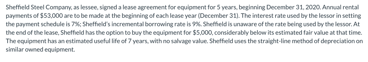Sheffield Steel Company, as lessee, signed a lease agreement for equipment for 5 years, beginning December 31, 2020. Annual rental
payments of $53,000 are to be made at the beginning of each lease year (December 31). The interest rate used by the lessor in setting
the payment schedule is 7%; Sheffield's incremental borrowing rate is 9%. Sheffield is unaware of the rate being used by the lessor. At
the end of the lease, Sheffield has the option to buy the equipment for $5,000, considerably below its estimated fair value at that time.
The equipment has an estimated useful life of 7 years, with no salvage value. Sheffield uses the straight-line method of depreciation on
similar owned equipment.
