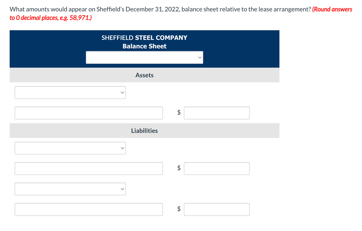 What amounts would appear on Sheffield's December 31, 2022, balance sheet relative to the lease arrangement? (Round answers
to O decimal places, e.g. 58,971.)
SHEFFIELD STEEL COMPANY
Balance Sheet
Assets
Liabilities
%24
%24
>
