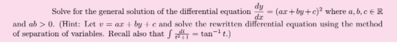 dy
Solve for the general solution of the differential equation
dz
(ax+by+c)² where a, b, c e R
and ab > 0. (Hint: Let v = ax + by + c and solve the rewritten differential equation using the method
of separation of variables. Recall also that f = tan-1 t.)
