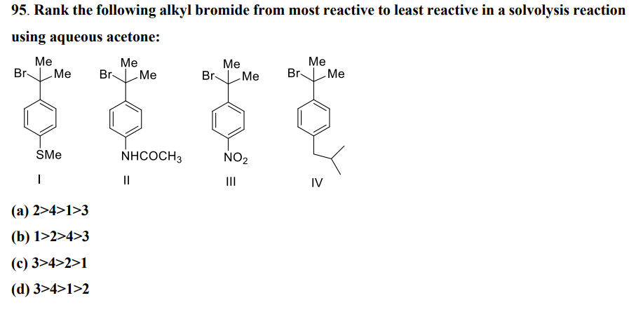 95. Rank the following alkyl bromide from most reactive to least reactive in a solvolysis reaction
using aqueous acetone:
Me
Me
Br Me Br -Me
SMe
I
(a) 2>4>1>3
(b) 1>2>4>3
(c) 3>4>2>1
(d) 3>4>1>2
NHCOCH3
||
Me
Br Me Br
NO₂
|||
Me
IV
Me