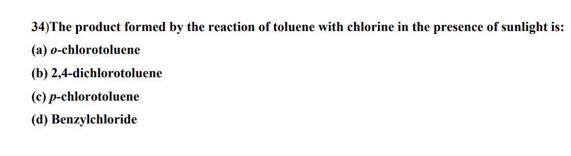 34) The product formed by the reaction of toluene with chlorine in the presence of sunlight is:
(a) o-chlorotoluene
(b) 2,4-dichlorotoluene
(c) p-chlorotoluene
(d) Benzylchloride