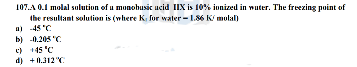 107.A 0.1 molal solution of a monobasic acid HX is 10% ionized in water. The freezing point of
the resultant solution is (where Kf for water = 1.86 K/ molal)
a) -45°C
b) -0.205 °C
c) +45 °C
d)
+ 0.312 °C