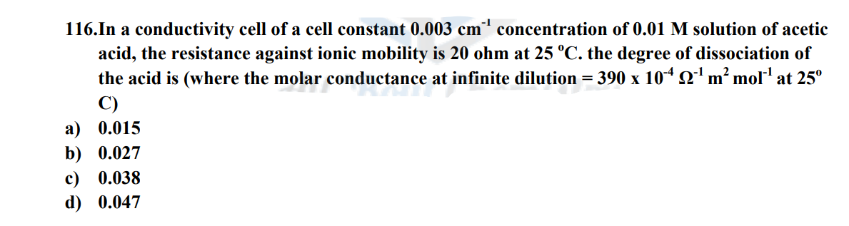 116.In a conductivity cell of a cell constant 0.003 cm³¹ concentration of 0.01 M solution of acetic
acid, the resistance against ionic mobility is 20 ohm at 25 °C. the degree of dissociation of
the acid is (where the molar conductance at infinite dilution = 390 x 104 2¹¹ m² mol¹ at 25°
C)
a) 0.015
b) 0.027
c) 0.038
d) 0.047