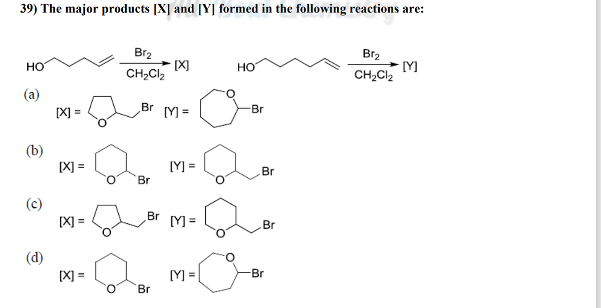 39) The major products [X] and [Y] formed in the following reactions are:
HO
(a)
(b)
(c)
(d)
[X] =
[X] =
[X] =
[X] =
O
Br₂
CH₂Cl2
Br
Br
[X]
Br
[Y] =
[Y] =
Br [Y] =
[Y] =
HO
-Br
Br
Br
Br
Br₂
CH₂Cl2
[Y]