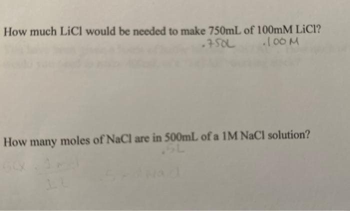 How much LiCl would be needed to make 750mL of 100mM LICI?
.750L
.100M
How many moles of NaCl are in 500mL of a 1M NaCl solution?
SL