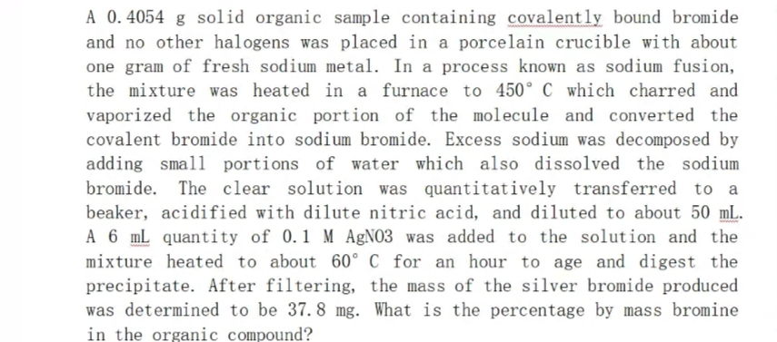 A 0.4054 g solid organic sample containing covalently bound bromide
and no other halogens was placed in a porcelain crucible with about
one gram of fresh sodium metal. In a process known as sodium fusion,
the mixture was heated in a furnace to 450° C which charred and
vaporized the organic portion of the molecule and converted the
covalent bromide into sodium bromide. Excess sodium was decomposed by
adding small portions of water which also dissolved the sodium
bromide. The clear solution was quantitatively transferred to a
beaker, acidified with dilute nitric acid, and diluted to about 50 mL.
A 6 mL quantity of 0.1 M AgNO3 was added to the solution and the
mixture heated to about 60° C for an hour to age and digest the
precipitate. After filtering, the mass of the silver bromide produced
was determined to be 37. 8 mg. What is the percentage by mass bromine
in the organic compound?
