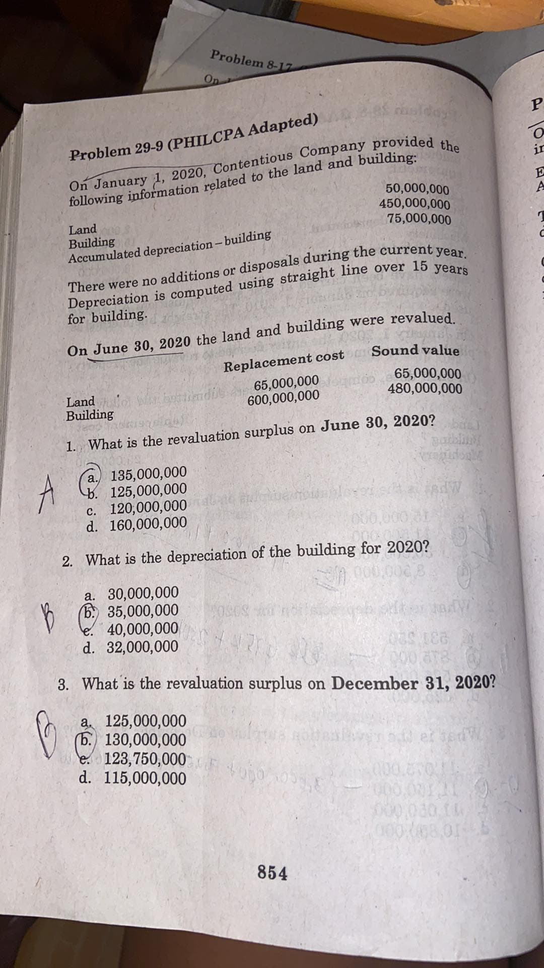 Problem 8-17
On
mslday
Problem 29-9 (PHILCPA Adapted)
following information related to the land and building:
50,000,000
450,000,000
in
E
75,000,000
Land
Building
Accumulated depreciation-building
for building.
On June 30, 2020 the land and building were revalued
Replacement cost Sound value
65,000,000
480,000,000
Land w biendie
Building
65,000,000
600,000,000
1. What is the revaluation surplus on June 30, 2020?
salbling
a. 135,000,000
b. 125,000,000
c. 120,000,000
d. 160,000,000
00
2. What is the depreciation of the building for 2020?
a. 30,000,000
(6. 35,000,000
le. 40,000,000
d. 32,000,000
3. What is the revaluation surplus on December 31, 2020?
(6. 130,000,000
e 123,750,000
d. 115,000,000
et sedW
000,001119-
000008.01
854
