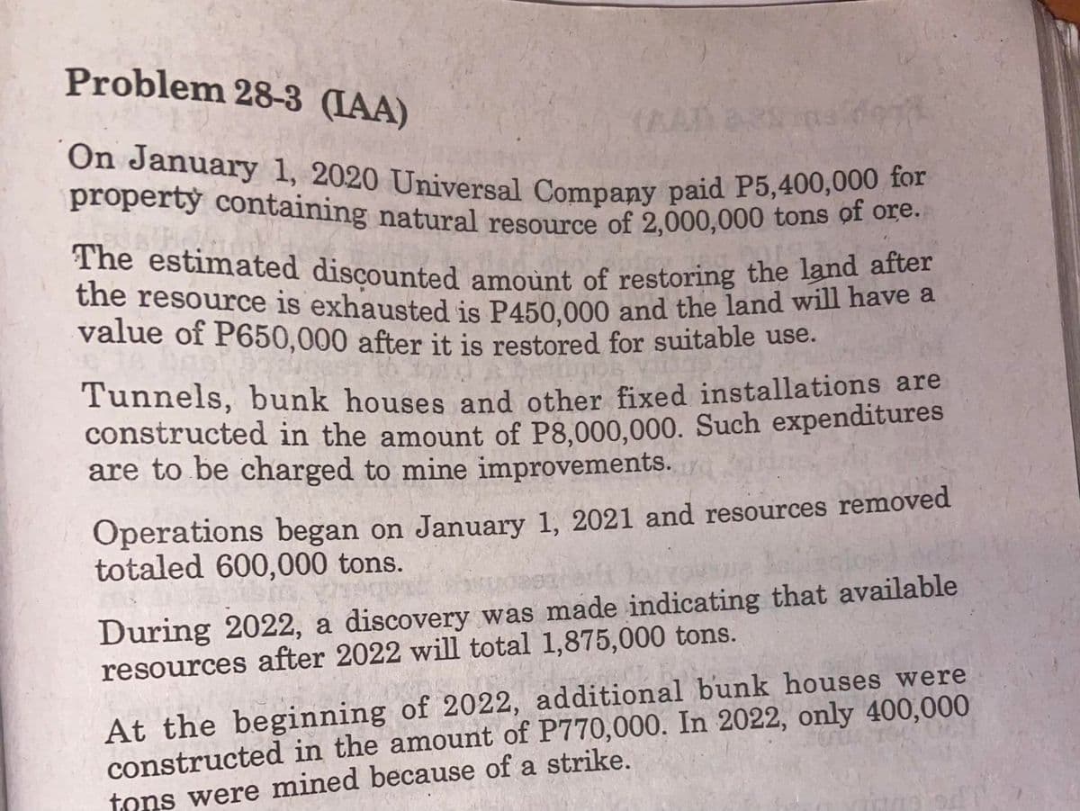 On January 1, 2020 Universal Company paid P5,400,000 for
The estimated discounted amount of restoring the land after
Problem 28-3 (IAA)
(AA)as
property containing natural resource of 2.000,000 tons OI Ofe:
the resource is exhausted is P450.000 and the land will have a
value of P650,000 after it is restored for suitable use.
Tunnels, bunk houses and other fixed installations are
constructed in the amount of P8.000,000. Such expenditures
are to be charged to mine improvements.
Operations began on January 1, 2021 and resources removed
totaled 600,000 tons.
During 2022, a discovery was made indicating that available
resources after 2022 will total 1,875,000 tons.
At the beginning of 2022, additional bunk houses were
constructed in the amount of P770,000. In 2022, only 400,000
tons were mined because of a strike.
