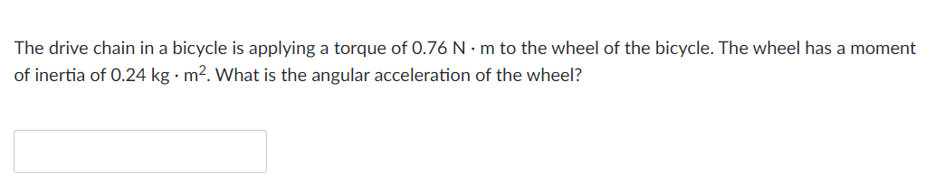 The drive chain in a bicycle is applying a torque of 0.76 Nm to the wheel of the bicycle. The wheel has a moment
of inertia of 0.24 kg · m². What is the angular acceleration of the wheel?