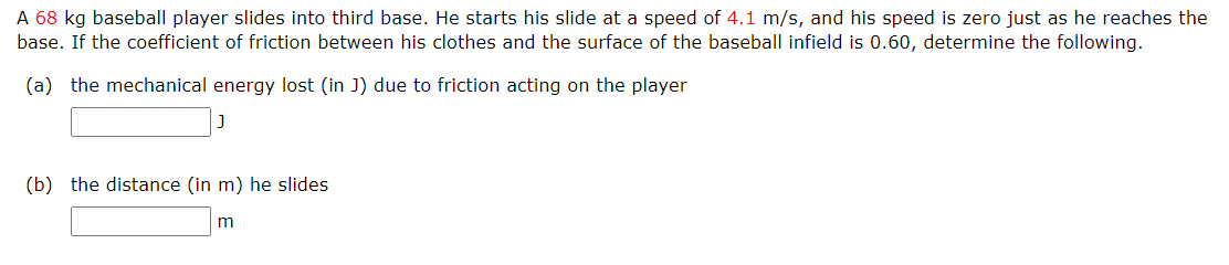 A 68 kg baseball player slides into third base. He starts his slide at a speed of 4.1 m/s, and his speed is zero just as he reaches the
base. If the coefficient of friction between his clothes and the surface of the baseball infield is 0.60, determine the following.
(a) the mechanical energy lost (in J) due to friction acting on the player
(b) the distance (in m) he slides
m