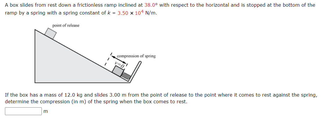 A box slides from rest down a frictionless ramp inclined at 38.0° with respect to the horizontal and is stopped at the bottom of the
ramp by a spring with a spring constant of k = 3.50 x 104 N/m.
point of release
1
m
compression of spring
If the box has a mass of 12.0 kg and slides 3.00 m from the point of release to the point where it comes to rest against the spring,
determine the compression (in m) of the spring when the box comes to rest.