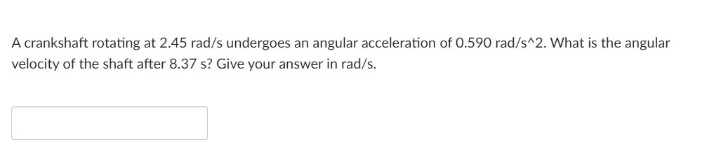 A crankshaft rotating at 2.45 rad/s undergoes an angular acceleration of 0.590 rad/s^2. What is the angular
velocity of the shaft after 8.37 s? Give your answer in rad/s.