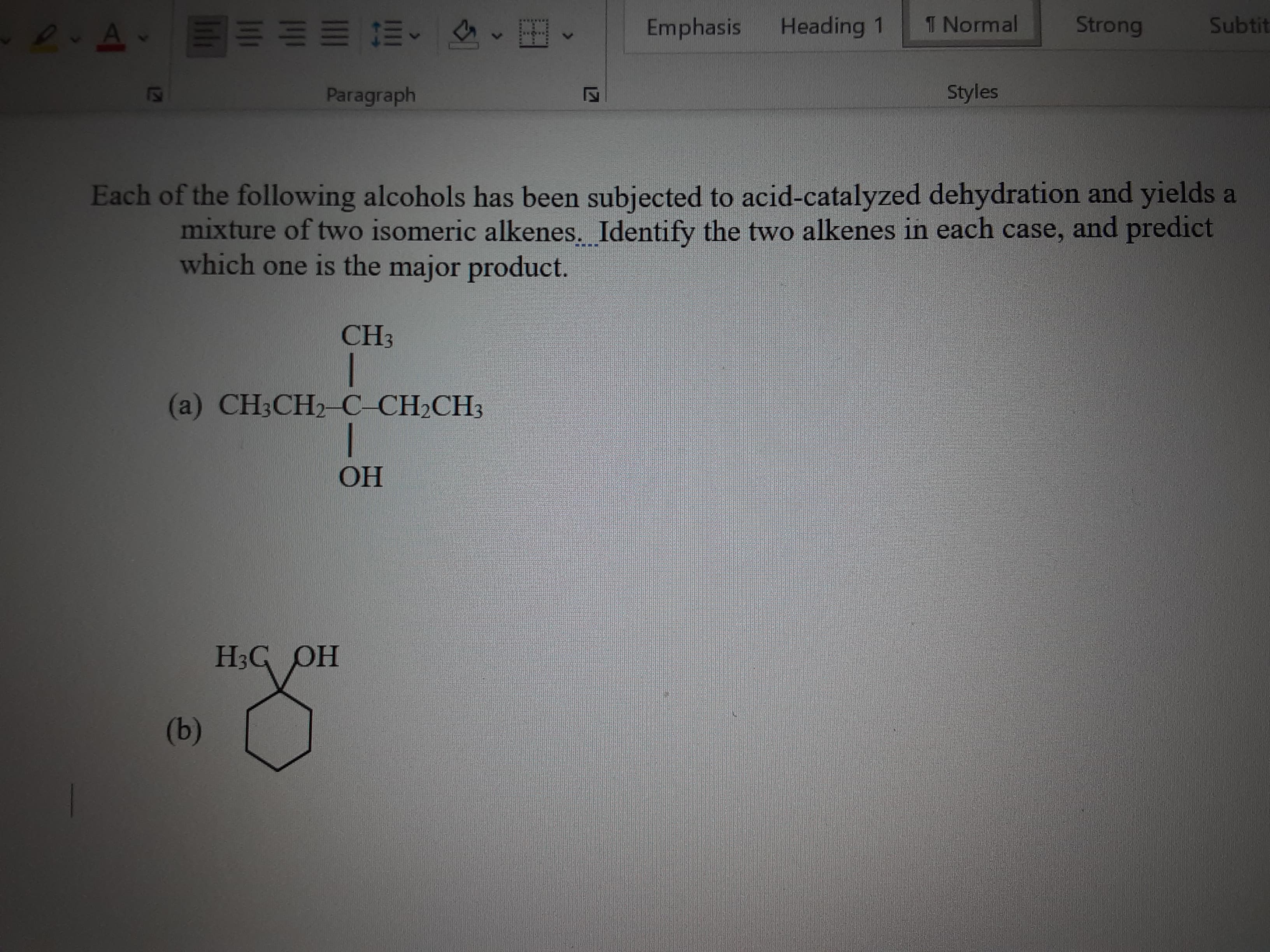 (9)
НО
(a) CH3CH2-C-CH2CH3
CH3
mixture of two isomeric alkenes. Identify the two alkenes in each case, and predict
Each of the following alcohols has been subjected to acid-catalyzed dehydration and yields a
which one is the major product.
Styles
Paragraph
Subtit
Strong
Heading 1
Emphasis
1 Normal
