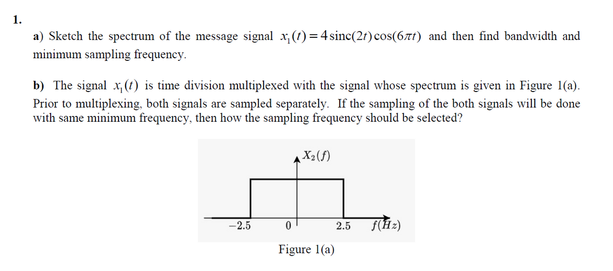 1.
a) Sketch the spectrum of the message signal x, (t) =4 sinc(2f) cos(6tt) and then find bandwidth and
minimum sampling frequency.
ninin
b) The signal x, (t) is time division multiplexed with the signal whose spectrum is given in Figure 1(a).
Prior to multiplexing, both signals are sampled separately. If the sampling of the both signals will be done
with same minimum frequency, then how the sampling frequency should be selected?
X2(f)
-2.5
f(Hz)
2.5
Figure 1(a)
