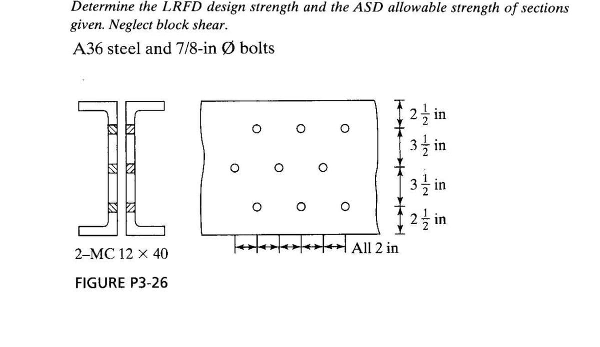 Determine the LRFD design strength and the ASD allowable strength of sections
given. Neglect block shear.
A36 steel and 7/8-in Ø bolts
2글 in
3을 in
2을 in
2-MC 12 x 40
All 2 in
FIGURE P3-26
1/2
3.
