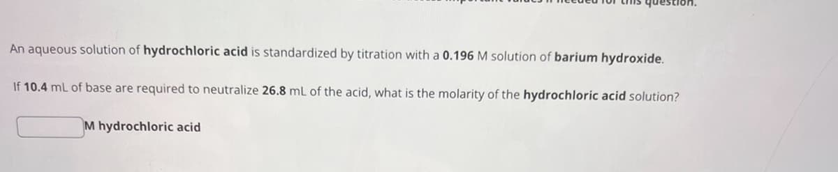 An aqueous solution of hydrochloric acid is standardized by titration with a 0.196 M solution of barium hydroxide.
If 10.4 mL of base are required to neutralize 26.8 mL of the acid, what is the molarity of the hydrochloric acid solution?
M hydrochloric acid