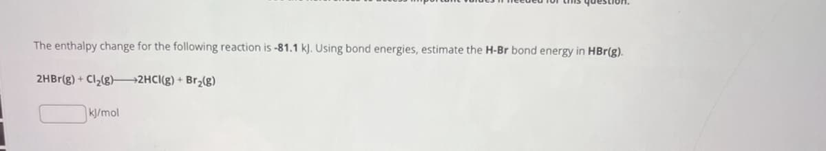 The enthalpy change for the following reaction is -81.1 kJ. Using bond energies, estimate the H-Br bond energy in HBr(g).
2HBr(g) + Cl2(g) 2HCl(g) + Br2(g)
kJ/mol