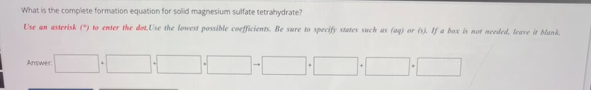 What is the complete formation equation for solid magnesium sulfate tetrahydrate?
Use an asterisk (*) to enter the dot. Use the lowest possible coefficients. Be sure to specify states such as (aq) or (s). If a box is not needed, leave it blank.
Answer:
H