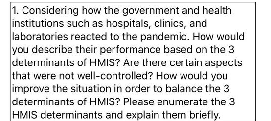 1. Considering how the government and health
institutions such as hospitals, clinics, and
laboratories reacted to the pandemic. How would
you describe their performance based on the 3
determinants of HMIS? Are there certain aspects
that were not well-controlled? How would you
improve the situation in order to balance the 3
determinants of HMIS? Please enumerate the 3
HMIS determinants and explain them briefly.

