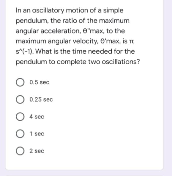 In an oscillatory motion of a simple
pendulum, the ratio of the maximum
angular acceleration, e"max, to the
maximum angular velocity, O'max, is rt
s^(-1). What is the time needed for the
pendulum to complete two oscillations?
0.5 sec
0.25 sec
O 4 sec
1 sec
O 2 sec
