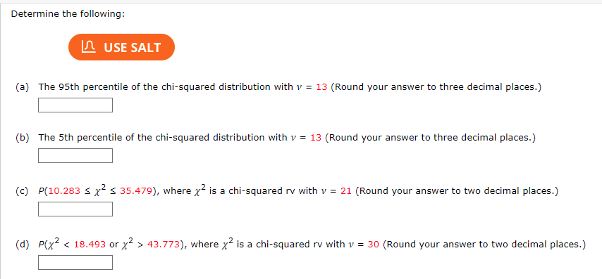 Determine the following:
USE SALT
(a) The 95th percentile of the chi-squared distribution with v = 13 (Round your answer to three decimal places.)
(b) The 5th percentile of the chi-squared distribution with v = 13 (Round your answer to three decimal places.)
(c) P(10.283 ≤ x² < 35.479), where x² is a chi-squared rv with v = 21 (Round your answer to two decimal places.)
(d) P(x² < 18.493 or x² > 43.773), where x² is a chi-squared rv with v = 30 (Round your answer to two decimal places.)
